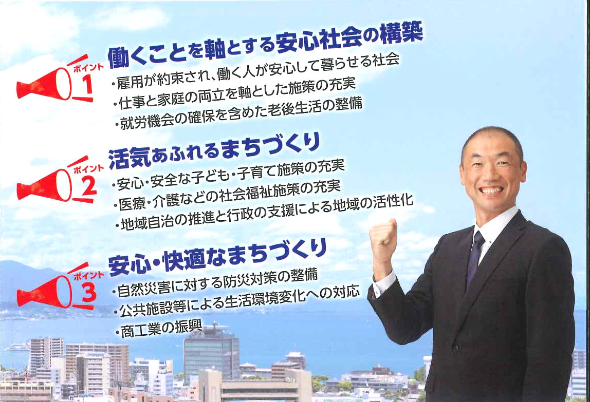 田中知久　大津市議会議員のリーフレット　ポイント１　働くことを軸とする安心社会の構築　雇用が約束され、働く人が安心して暮らせる社会　仕事と家庭の両立を軸とした施策の充実　就労機会の確保を含めた老後生活の整備　ポイント２　活気あふれるまちづくり　安心・安全な子ども子育て施策の充実　医療・介護などの社会福祉施策の充実　地域自治の推進と行政の支援による地域の活性化　ぽいんと３　安心・快適なまちづくり　自然災害に対する防災対策の整備　公共施設等による生活環境変化への対応　商工業の振興